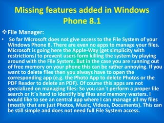 Missing features added in Windows
Phone 8.1
File Manager:
• So far Microsoft does not give access to the File System of your
Windows Phone 8. There are even no apps to manage your files.
Microsoft is going here the Apple-Way (get simplicity with
restrictions) to prevent users form killing the system by playing
around with the File System. But in the case you are running out
of free memory on your phone this can be rather annoying. If you
want to delete files then you always have to open the
corresponding app (e.g. the Photo App to delete Photos or the
PDF Reader to delete an PDF). Of course this apps are not
specialized on managing files: So you can´t perform a proper file
search or it´s hard to identify big files and memory wasters. I
would like to see an central app where I can manage all my files
(mostly that are just Photos, Music, Videos, Documents). This can
be still simple and does not need full File System access.
 
