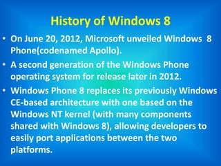 History of Windows 8
• On June 20, 2012, Microsoft unveiled Windows 8
Phone(codenamed Apollo).
• A second generation of the Windows Phone
operating system for release later in 2012.
• Windows Phone 8 replaces its previously Windows
CE-based architecture with one based on the
Windows NT kernel (with many components
shared with Windows 8), allowing developers to
easily port applications between the two
platforms.
 