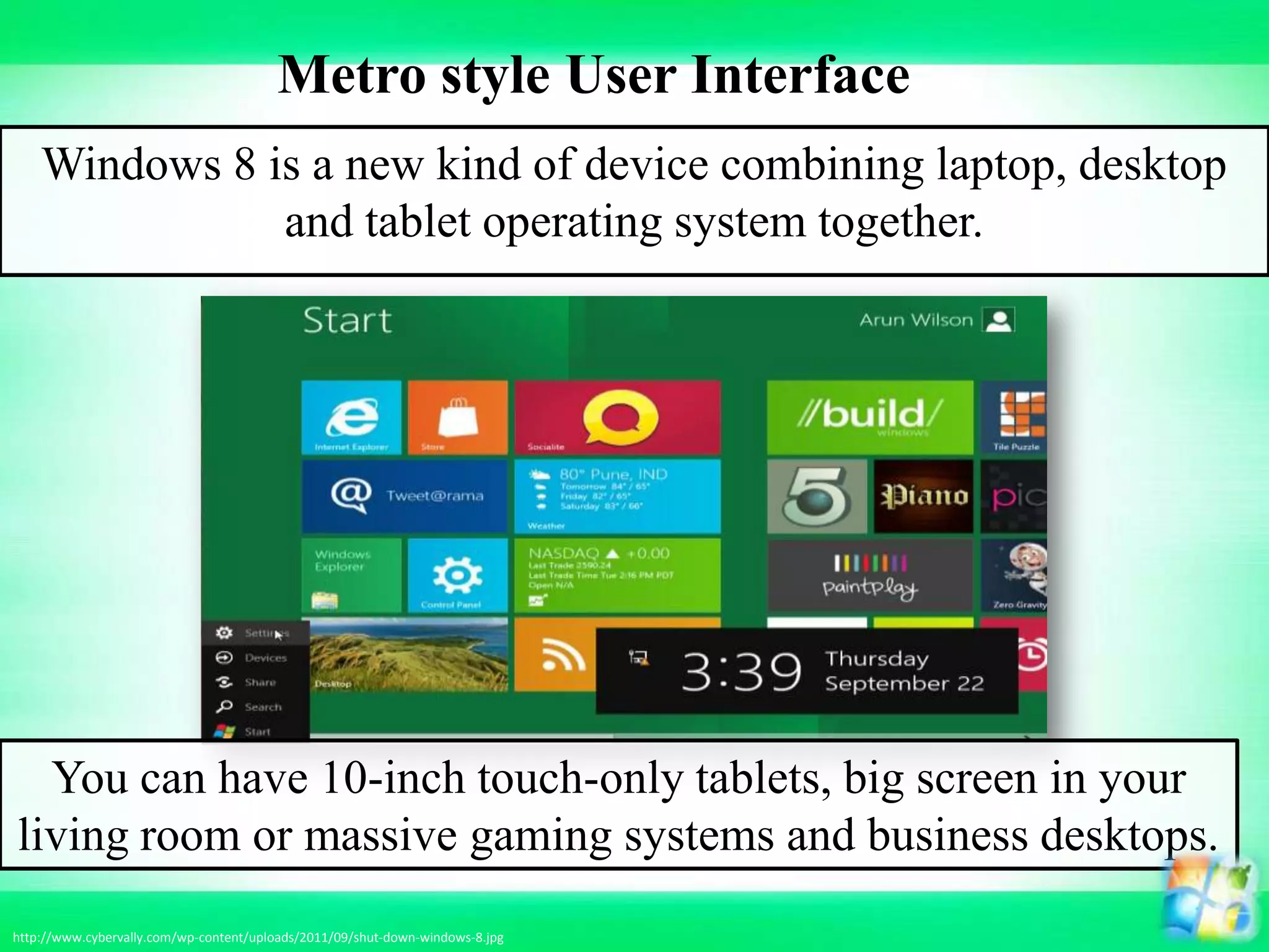 Windows 8 is a new kind of device combining laptop, desktop
and tablet operating system together.
You can have 10-inch touch-only tablets, big screen in your
living room or massive gaming systems and business desktops.
http://www.cybervally.com/wp-content/uploads/2011/09/shut-down-windows-8.jpg
Metro style User Interface
 