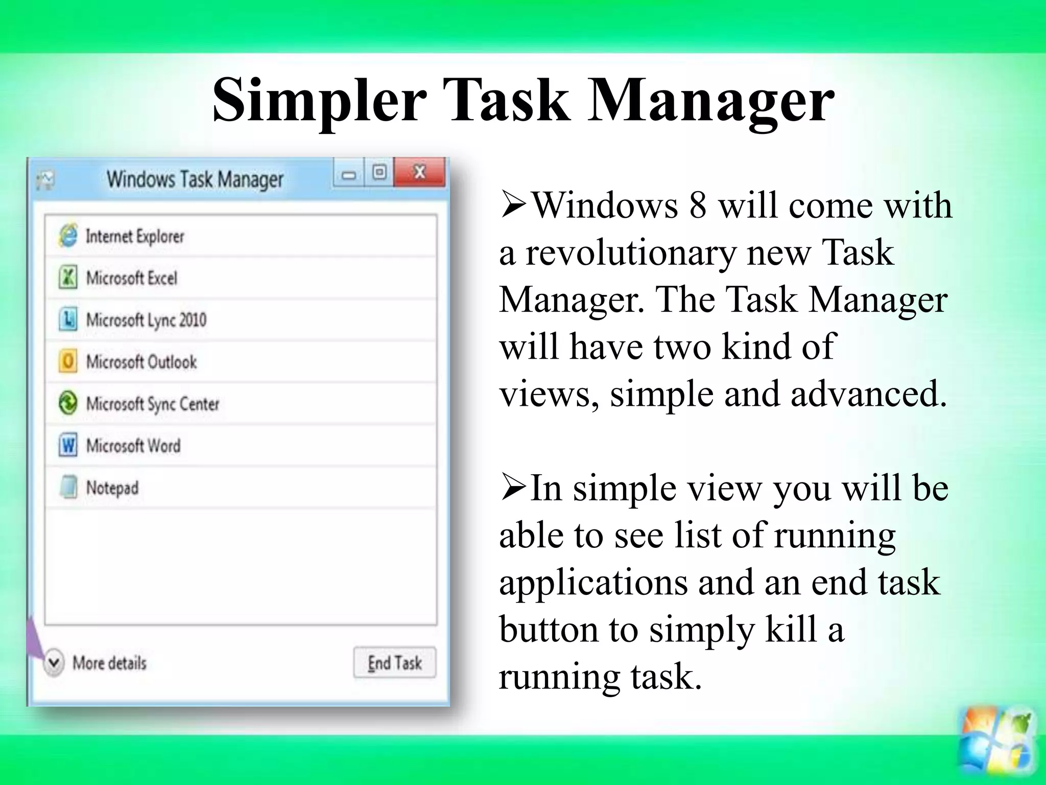 Simpler Task Manager
Windows 8 will come with
a revolutionary new Task
Manager. The Task Manager
will have two kind of
views, simple and advanced.
In simple view you will be
able to see list of running
applications and an end task
button to simply kill a
running task.
 