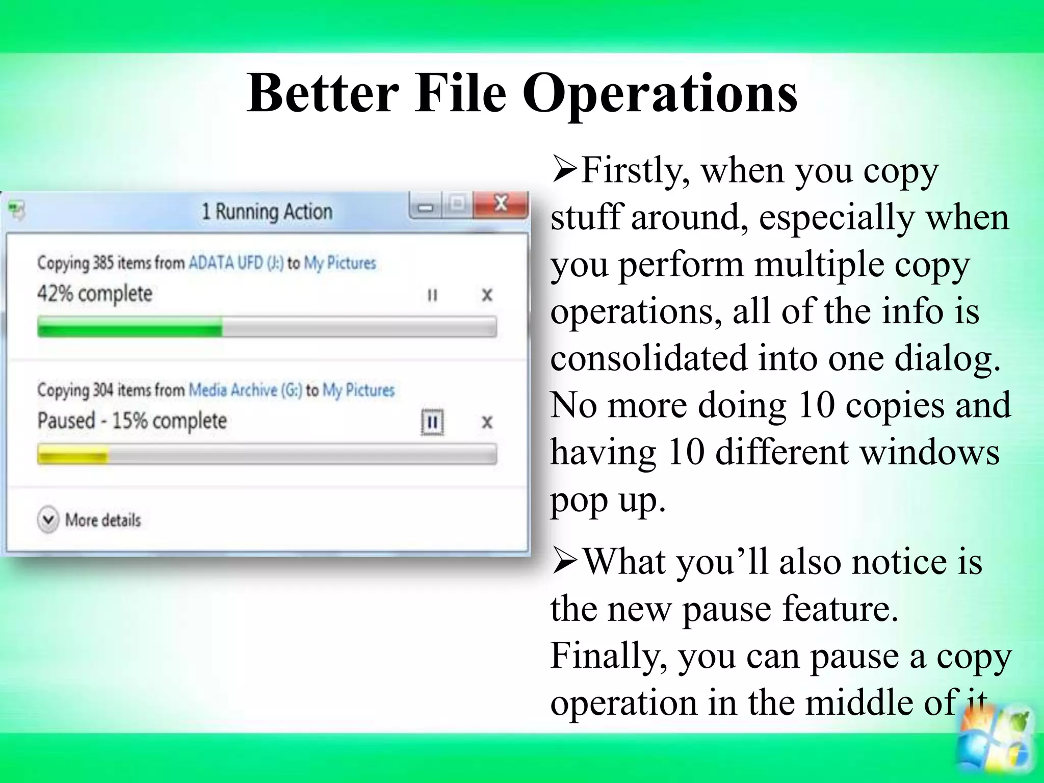 Better File Operations
What you’ll also notice is
the new pause feature.
Finally, you can pause a copy
operation in the middle of it
Firstly, when you copy
stuff around, especially when
you perform multiple copy
operations, all of the info is
consolidated into one dialog.
No more doing 10 copies and
having 10 different windows
pop up.
 