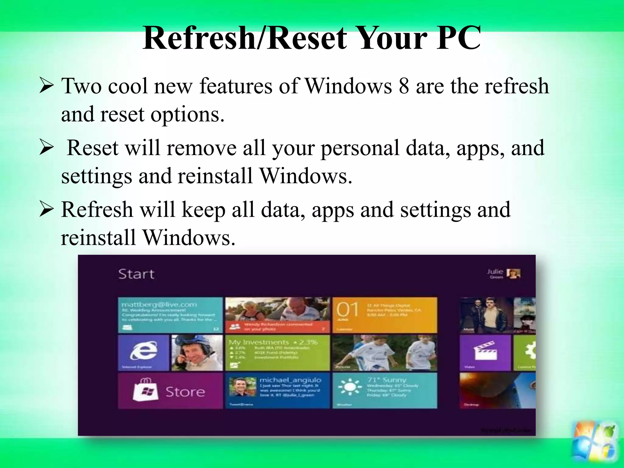 Refresh/Reset Your PC
 Two cool new features of Windows 8 are the refresh
and reset options.
 Reset will remove all your personal data, apps, and
settings and reinstall Windows.
 Refresh will keep all data, apps and settings and
reinstall Windows.
 