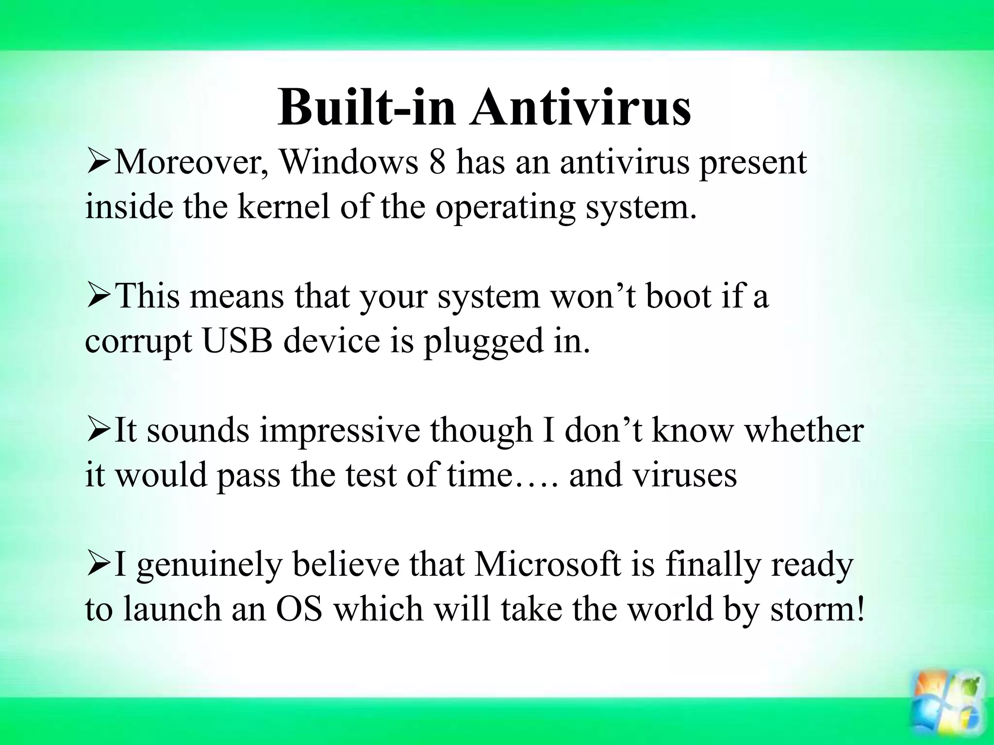 Built-in Antivirus
Moreover, Windows 8 has an antivirus present
inside the kernel of the operating system.
This means that your system won’t boot if a
corrupt USB device is plugged in.
It sounds impressive though I don’t know whether
it would pass the test of time…. and viruses
I genuinely believe that Microsoft is finally ready
to launch an OS which will take the world by storm!
 