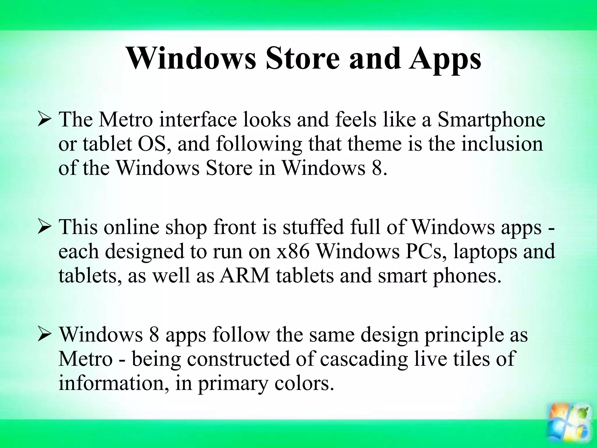 Windows Store and Apps
 The Metro interface looks and feels like a Smartphone
or tablet OS, and following that theme is the inclusion
of the Windows Store in Windows 8.
 This online shop front is stuffed full of Windows apps -
each designed to run on x86 Windows PCs, laptops and
tablets, as well as ARM tablets and smart phones.
 Windows 8 apps follow the same design principle as
Metro - being constructed of cascading live tiles of
information, in primary colors.
 