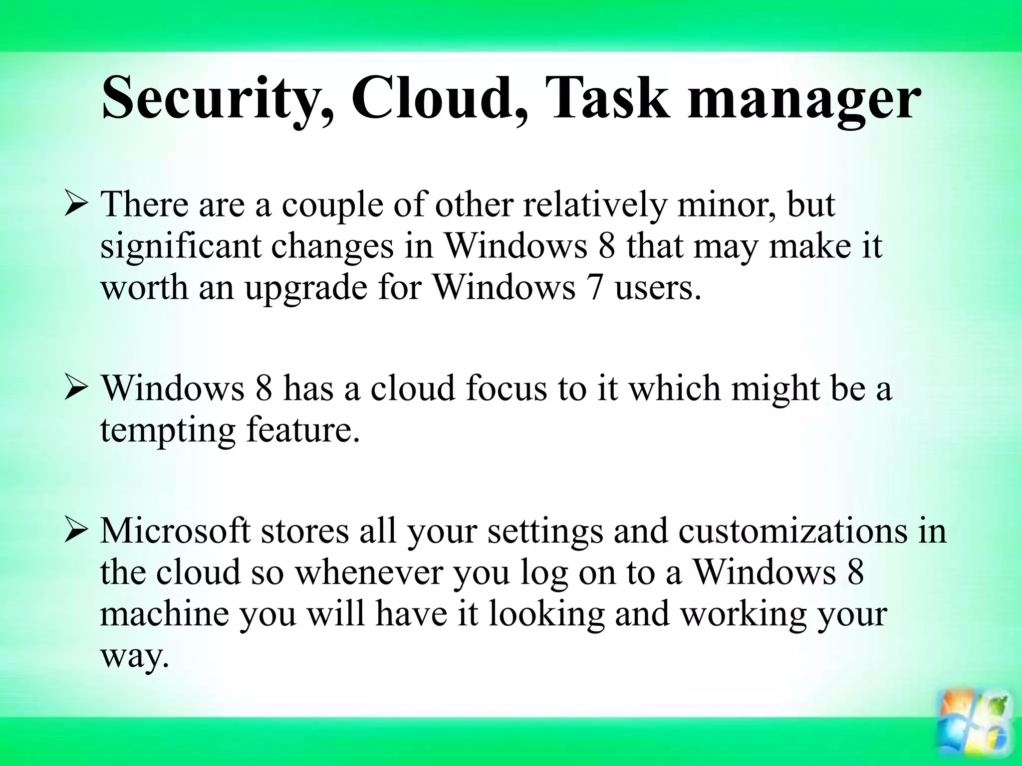 Security, Cloud, Task manager
 There are a couple of other relatively minor, but
significant changes in Windows 8 that may make it
worth an upgrade for Windows 7 users.
 Windows 8 has a cloud focus to it which might be a
tempting feature.
 Microsoft stores all your settings and customizations in
the cloud so whenever you log on to a Windows 8
machine you will have it looking and working your
way.
 