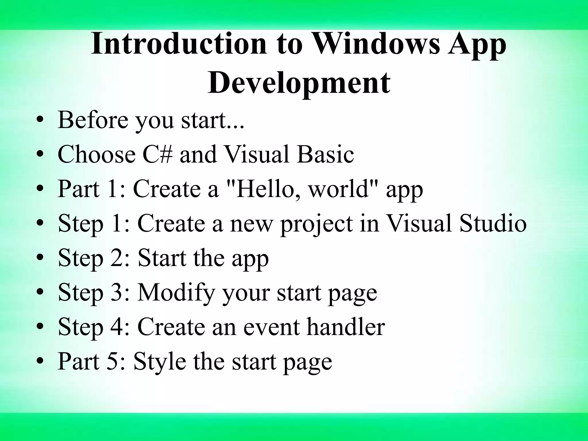 Introduction to Windows App
Development
• Before you start...
• Choose C# and Visual Basic
• Part 1: Create a "Hello, world" app
• Step 1: Create a new project in Visual Studio
• Step 2: Start the app
• Step 3: Modify your start page
• Step 4: Create an event handler
• Part 5: Style the start page
 