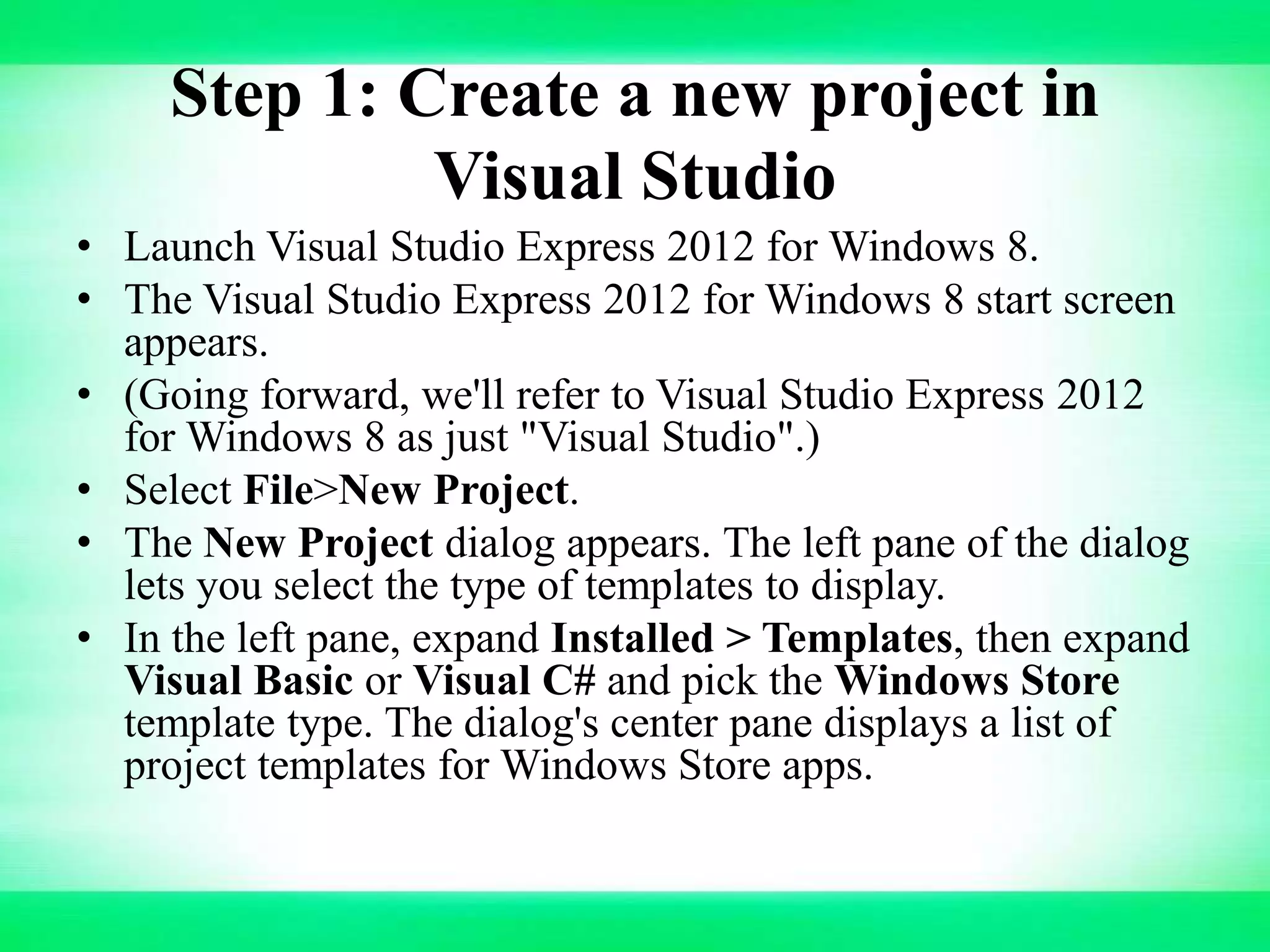Step 1: Create a new project in
Visual Studio
• Launch Visual Studio Express 2012 for Windows 8.
• The Visual Studio Express 2012 for Windows 8 start screen
appears.
• (Going forward, we'll refer to Visual Studio Express 2012
for Windows 8 as just "Visual Studio".)
• Select File>New Project.
• The New Project dialog appears. The left pane of the dialog
lets you select the type of templates to display.
• In the left pane, expand Installed > Templates, then expand
Visual Basic or Visual C# and pick the Windows Store
template type. The dialog's center pane displays a list of
project templates for Windows Store apps.
 