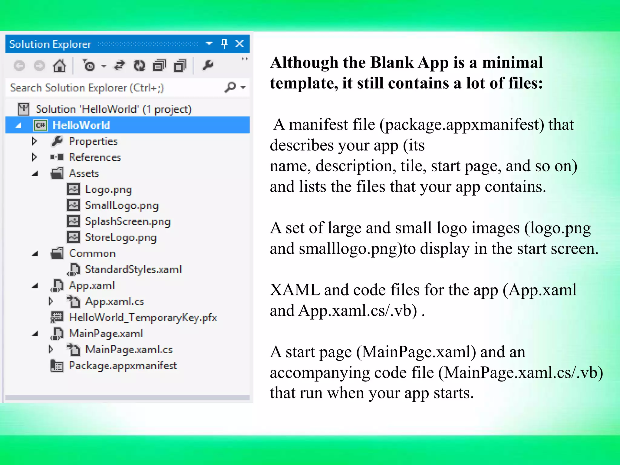 Although the Blank App is a minimal
template, it still contains a lot of files:
A manifest file (package.appxmanifest) that
describes your app (its
name, description, tile, start page, and so on)
and lists the files that your app contains.
A set of large and small logo images (logo.png
and smalllogo.png)to display in the start screen.
XAML and code files for the app (App.xaml
and App.xaml.cs/.vb) .
A start page (MainPage.xaml) and an
accompanying code file (MainPage.xaml.cs/.vb)
that run when your app starts.
 