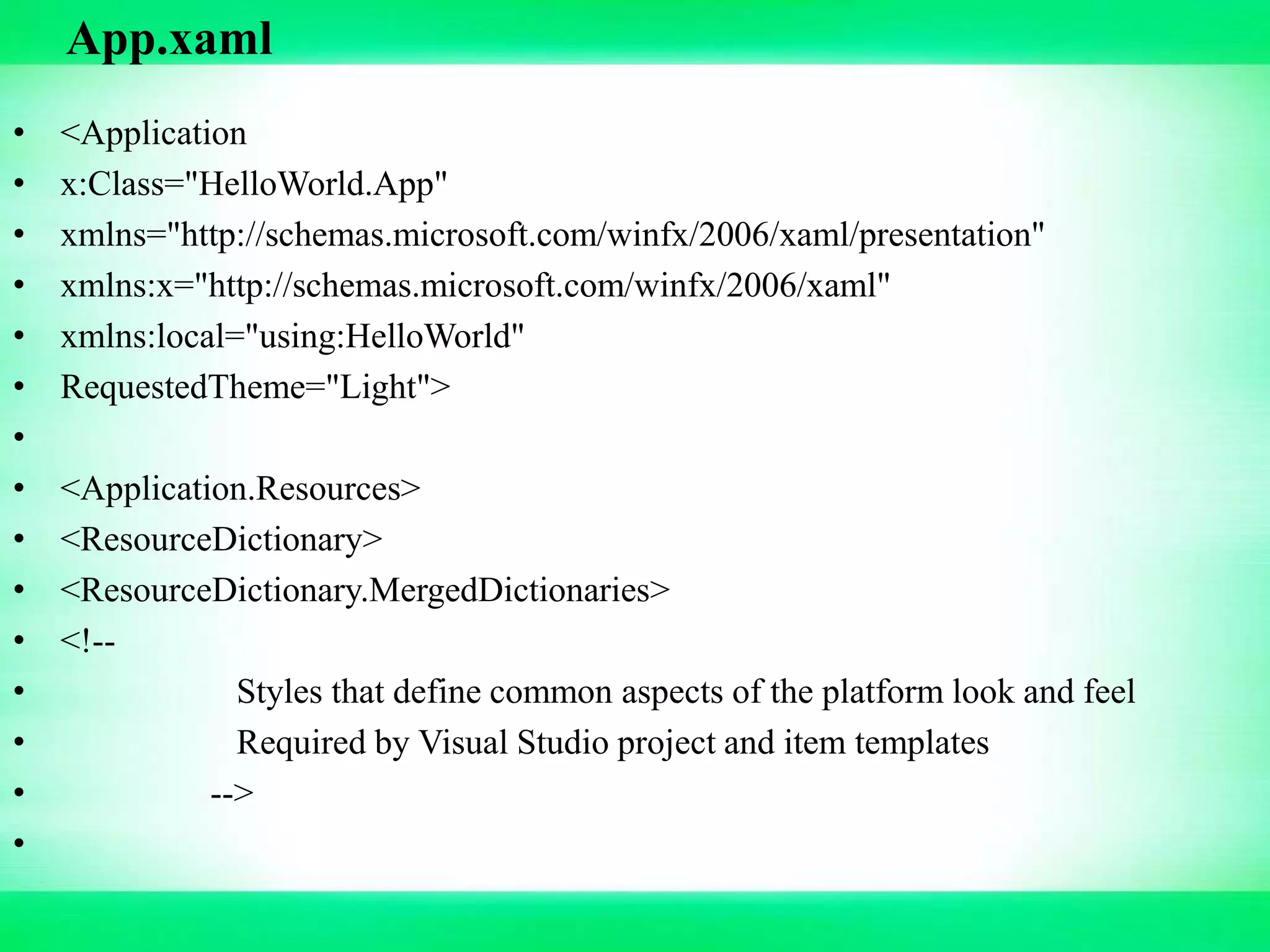 • <Application
• x:Class="HelloWorld.App"
• xmlns="http://schemas.microsoft.com/winfx/2006/xaml/presentation"
• xmlns:x="http://schemas.microsoft.com/winfx/2006/xaml"
• xmlns:local="using:HelloWorld"
• RequestedTheme="Light">
•
• <Application.Resources>
• <ResourceDictionary>
• <ResourceDictionary.MergedDictionaries>
• <!--
• Styles that define common aspects of the platform look and feel
• Required by Visual Studio project and item templates
• -->
•
App.xaml
 