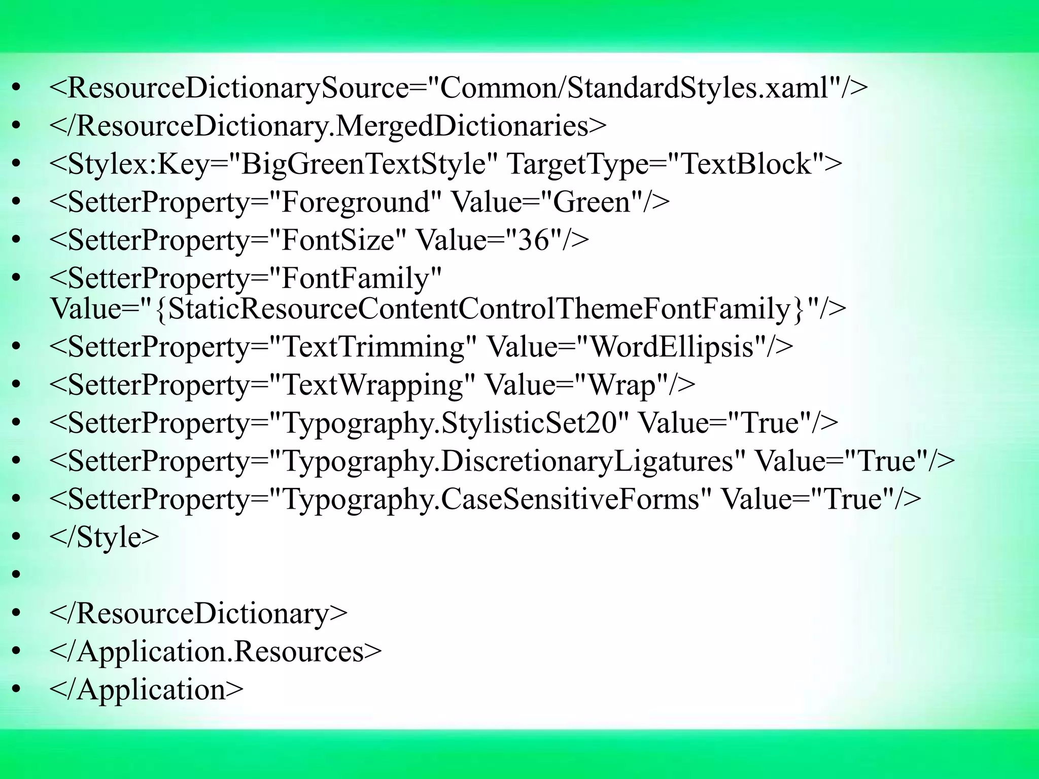 • <ResourceDictionarySource="Common/StandardStyles.xaml"/>
• </ResourceDictionary.MergedDictionaries>
• <Stylex:Key="BigGreenTextStyle" TargetType="TextBlock">
• <SetterProperty="Foreground" Value="Green"/>
• <SetterProperty="FontSize" Value="36"/>
• <SetterProperty="FontFamily"
Value="{StaticResourceContentControlThemeFontFamily}"/>
• <SetterProperty="TextTrimming" Value="WordEllipsis"/>
• <SetterProperty="TextWrapping" Value="Wrap"/>
• <SetterProperty="Typography.StylisticSet20" Value="True"/>
• <SetterProperty="Typography.DiscretionaryLigatures" Value="True"/>
• <SetterProperty="Typography.CaseSensitiveForms" Value="True"/>
• </Style>
•
• </ResourceDictionary>
• </Application.Resources>
• </Application>
 