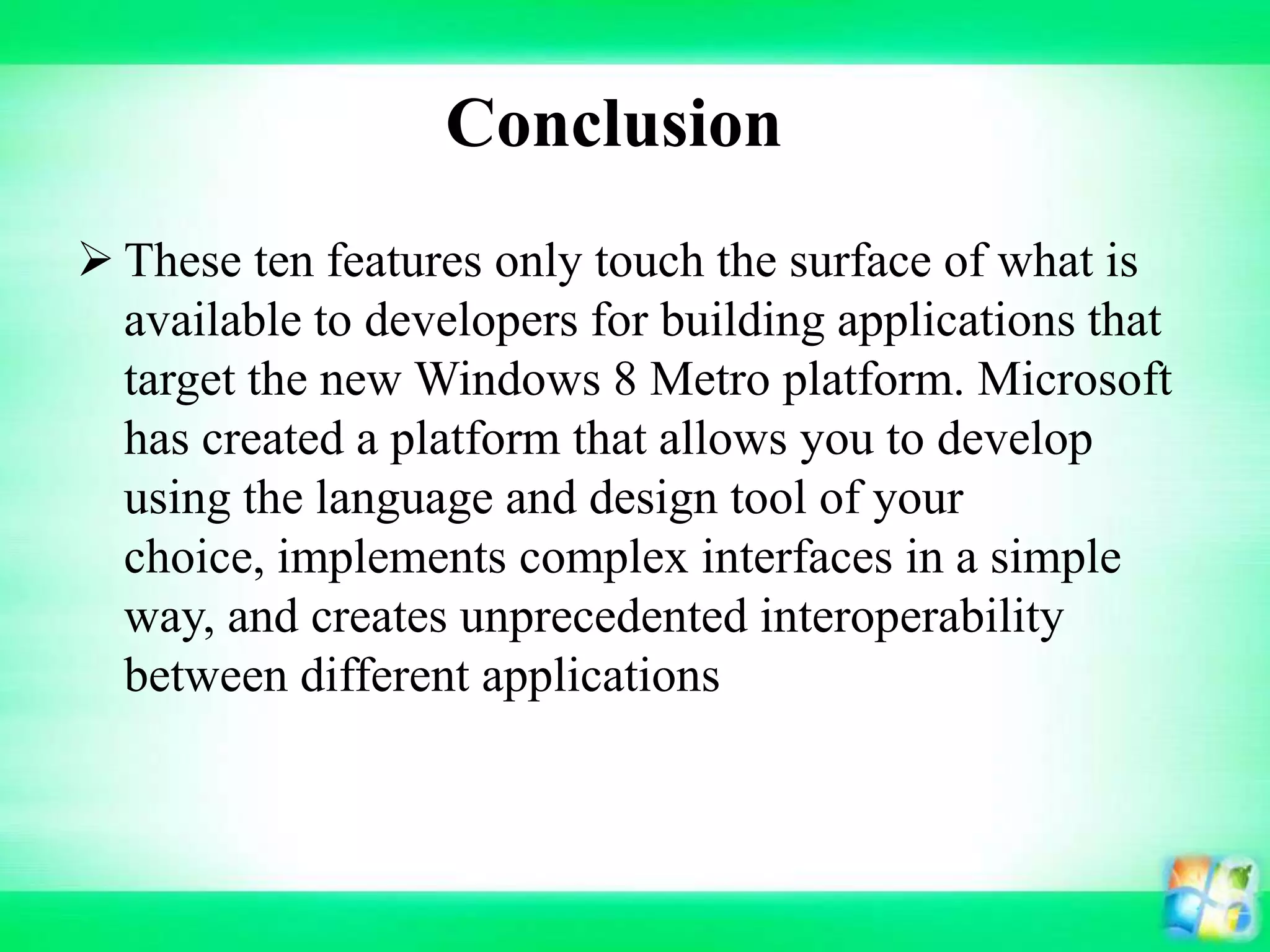 Conclusion
 These ten features only touch the surface of what is
available to developers for building applications that
target the new Windows 8 Metro platform. Microsoft
has created a platform that allows you to develop
using the language and design tool of your
choice, implements complex interfaces in a simple
way, and creates unprecedented interoperability
between different applications
 