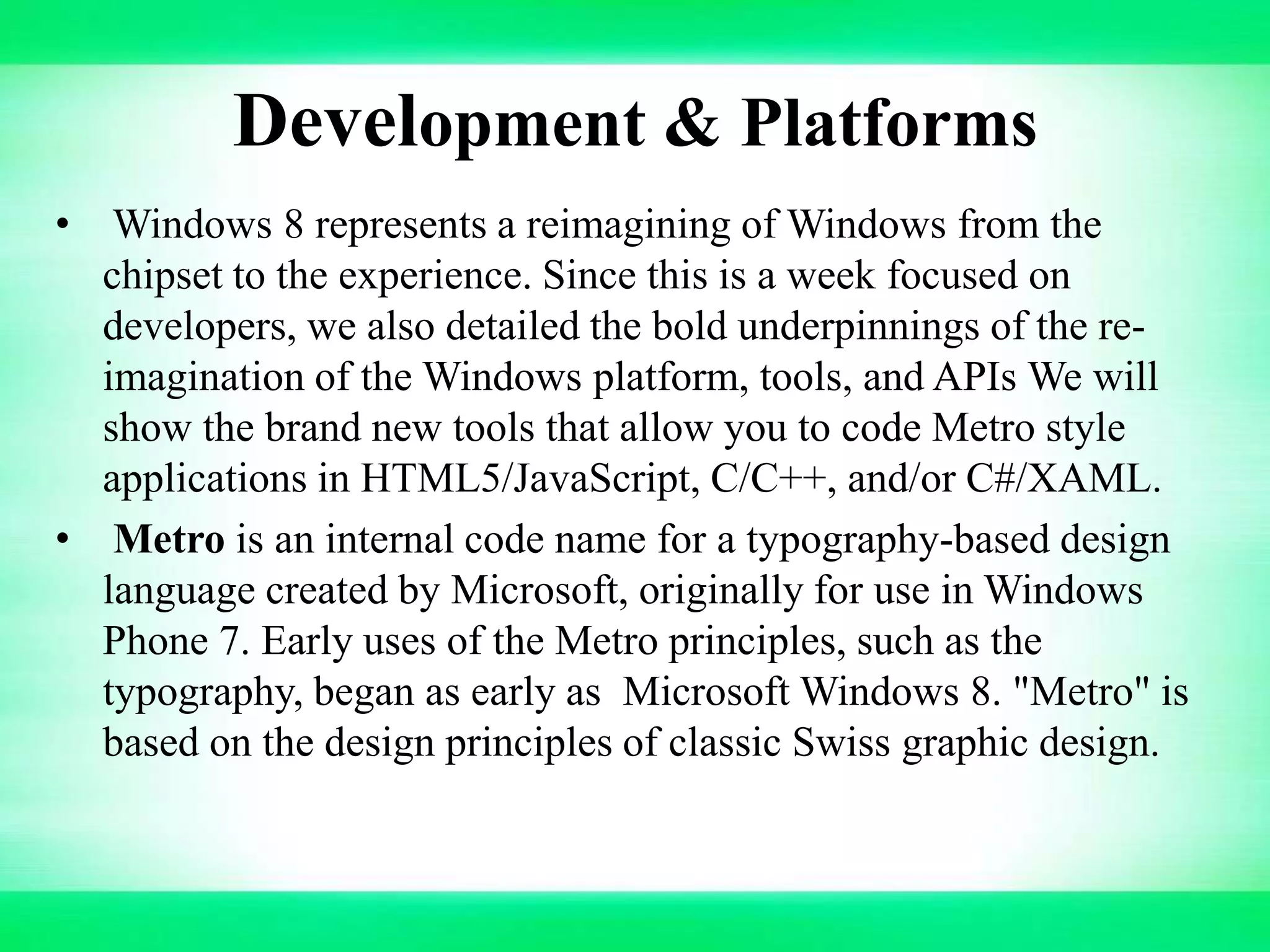 Development & Platforms
• Windows 8 represents a reimagining of Windows from the
chipset to the experience. Since this is a week focused on
developers, we also detailed the bold underpinnings of the re-
imagination of the Windows platform, tools, and APIs We will
show the brand new tools that allow you to code Metro style
applications in HTML5/JavaScript, C/C++, and/or C#/XAML.
• Metro is an internal code name for a typography-based design
language created by Microsoft, originally for use in Windows
Phone 7. Early uses of the Metro principles, such as the
typography, began as early as Microsoft Windows 8. "Metro" is
based on the design principles of classic Swiss graphic design.
 