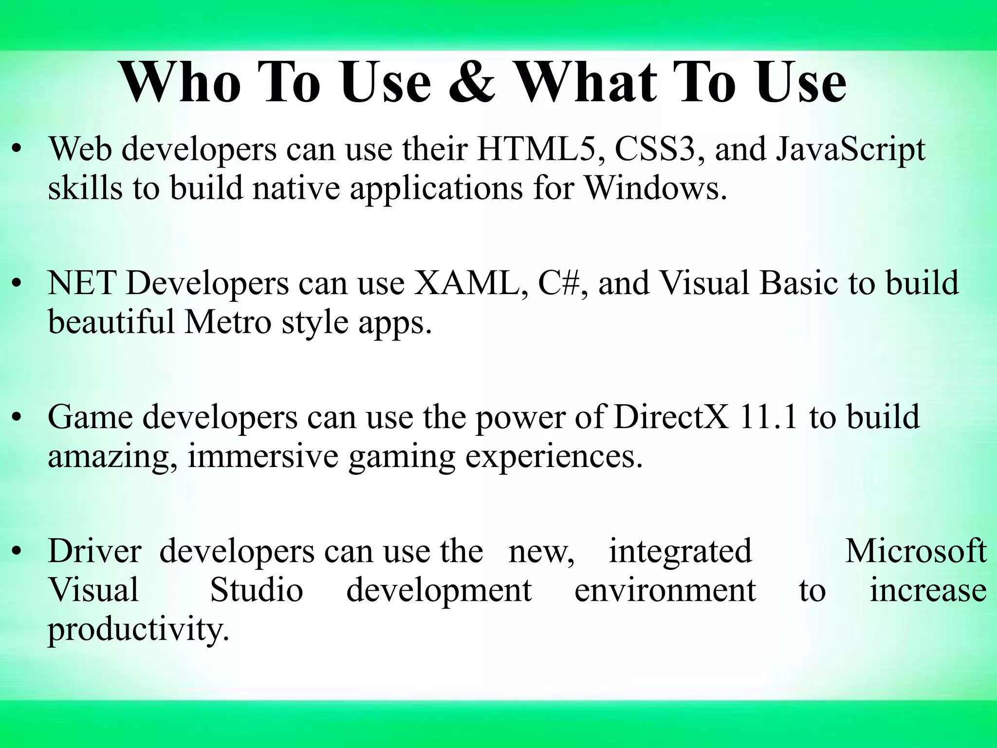 Who To Use & What To Use
• Web developers can use their HTML5, CSS3, and JavaScript
skills to build native applications for Windows.
• NET Developers can use XAML, C#, and Visual Basic to build
beautiful Metro style apps.
• Game developers can use the power of DirectX 11.1 to build
amazing, immersive gaming experiences.
• Driver developers can use the new, integrated Microsoft
Visual Studio development environment to increase
productivity.
 