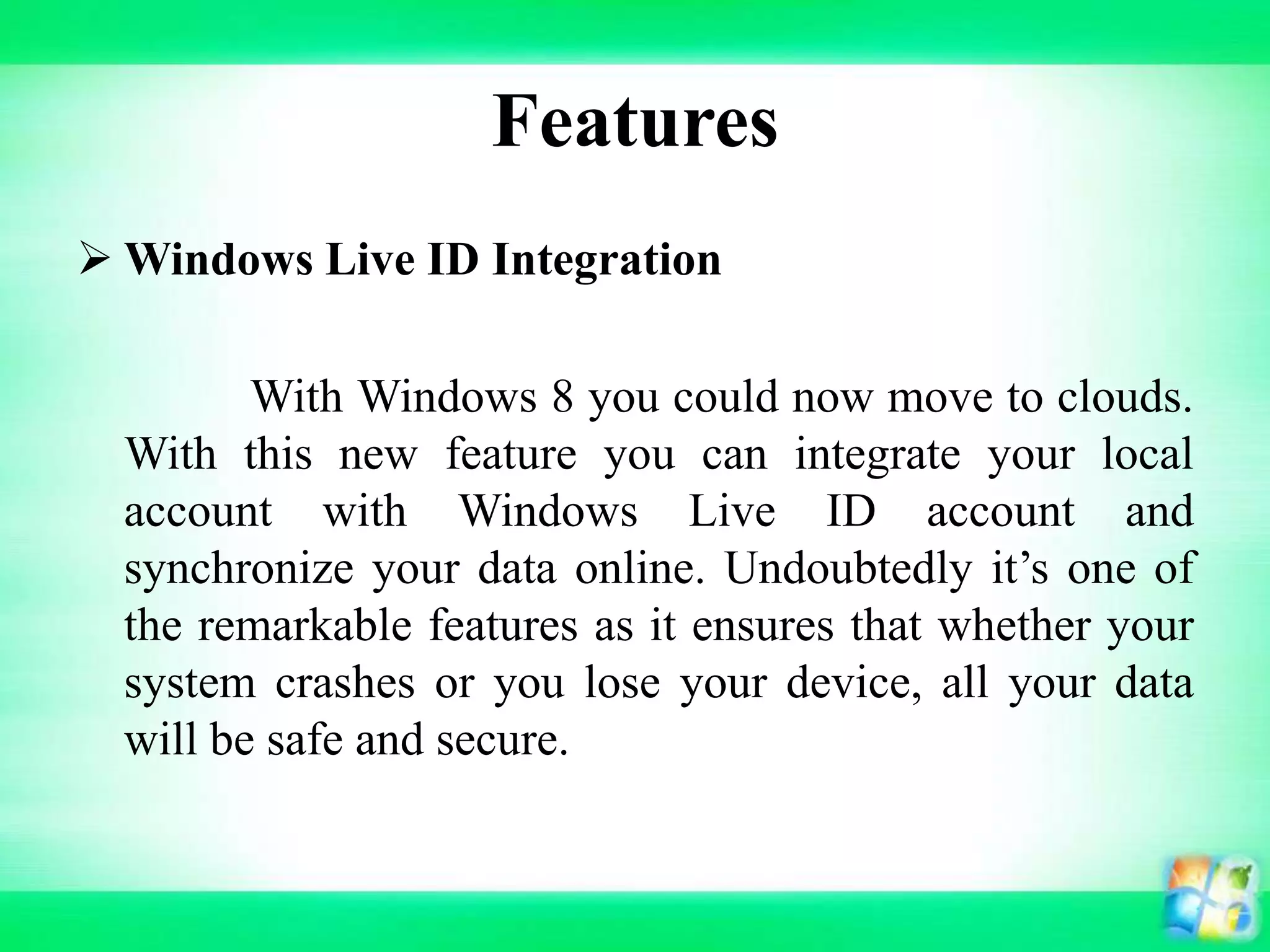 Features
 Windows Live ID Integration
With Windows 8 you could now move to clouds.
With this new feature you can integrate your local
account with Windows Live ID account and
synchronize your data online. Undoubtedly it’s one of
the remarkable features as it ensures that whether your
system crashes or you lose your device, all your data
will be safe and secure.
 