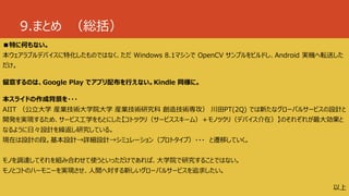 9.まとめ （総括）
■特に何もない。
本ウェアラブルデバイスに特化したものではなく、ただ Windows 8.1マシンで OpenCV サンプルをビルドし、Android 実機へ転送した
だけ。
留意するのは、Google Play でアプリ配布を行えない。Kindle 同様に。
本スライドの作成背景を・・・
AIIT （公立大学 産業技術大学院大学 産業技術研究科 創造技術専攻） 川田PT(2Q) では新たなグローバルサービスの設計と
開発を実現するため、サービス工学をもとにした【コトツクリ（サービススキーム）＋モノツクリ（デバイス介在）】のそれぞれが最大効果と
なるように日々設計を繰返し研究している。
現在は設計の段。基本設計→詳細設計→シミュレーション（プロトタイプ）・・・ と遷移していく。
モノを調達してそれを組み合わせて使うといっただけであれば、大学院で研究することではない。
モノとコトのハーモニーを実現させ、人間へ対する新しいグローバルサービスを追求したい。
以上
 