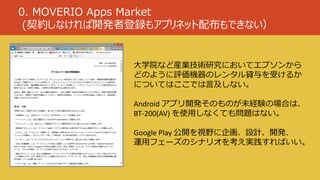 0. MOVERIO Apps Market
(契約しなければ開発者登録もアプリネット配布もできない）
大学院など産業技術研究においてエプソンから
どのように評価機器のレンタル貸与を受けるか
についてはここでは言及しない。
Android アプリ開発そのものが未経験の場合は、
BT-200(AV) を使用しなくても問題はない。
Google Play 公開を視野に企画、設計、開発、
運用フェーズのシナリオを考え実践すればいい。
 