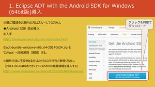 1. Eclipse ADT with the Android SDK for Windows
(64bit版)導入
※既に環境をお持ちの方はスルーしてください。
■Android SDK 含め導入
①入手
http://developer.android.com/sdk/index.html
②adt-bundle-windows-x86_64-20140624.zip を
‘C:¥adt’ へ圧縮解除（展開）する。
※操作方法に不安がある方はこちらのスライドをご参照ください。
（2014-06-04時点でカンタンにandroid開発環境を導入する）
http://www.slideshare.net/kermit123/20140604android
クリック＆同意で
ダウンロード
 
