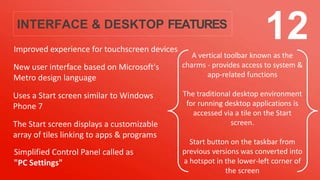 INTERFACE & DESKTOP FEATURES
Improved experience for touchscreen devices
A vertical toolbar known as the
charms - provides access to system &
app-related functions
The traditional desktop environment
for running desktop applications is
accessed via a tile on the Start
screen.
Start button on the taskbar from
previous versions was converted into
a hotspot in the lower-left corner of
the screen
12
New user interface based on Microsoft's
Metro design language
Uses a Start screen similar to Windows
Phone 7
The Start screen displays a customizable
array of tiles linking to apps & programs
Simplified Control Panel called as
"PC Settings"
 