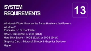 SYSTEM
REQUIREMENTS
Windows8 Works Great on the Same Hardware that Powers
Windows7
Processor :- 1GHz or Faster
RAM :- 1GB (32bit) or 2GB (64bit)
Hard Disk Space :- 16GB (32bit) or 20GB (64bit)
Graphics Card :- Microsoft DirectX 9 Graphics Device or
Higher
13
 