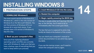 INSTALLING WINDOWS 8
14I. PREPARATION STEPS
1. DOWNLOAD Windows 8
The most recent version of Windows 8 is
Windows 8.1, which is the only version of
Windows 8 on the Microsoft Website. You
can find versions of Windows 8 Pro on
Amazon & in some tech stores. If you
already have a CD version of Windows 8,
skip this step.
2. Back up your computer's files
Since you'll be replacing whatever
operating system and files you currently
have with Windows 8, make sure that you
have a backup copy of everything that you
want to keep before you proceed.
3. Insert Windows 8 CD into the comp.
4. Restart the computer
5. Begin rapidly pressing the BIOS key
This key is usually either an F key (e.g. F2), Esc
key, or the Del Key. You'll need to do so
immediately after the screen goes black.
The key that you're supposed to press may
briefly be listed at the bottom of the screen.
You can check your computer's manual or
online documentation to see which key opens
the BIOS.
If you see the startup screen, you'll need to
restart the computer and try again.
NEXT STEPS
 