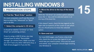 INSTALLING WINDOWS 8
15I. PREPARATION STEPS
6. Find the "Boot Order" section
On most computers, you'll use the arrow
keys to select the "Advanced" or "Boot"
tab to do this.
7. Select the computer's CD drive
It should be labeled "CD Drive" or "Disk
Drive" (or something similar).
If you're using a USB CD drive, you may
instead have to select "Removable
Storage" (or similar) here. Make sure that
you don't have any other USB items (e.g., a
flash drive) plugged in if you do this.
8. Move the drive to the top of the boot
list.
9. Save and exit
With the "CD Drive" (or similar) option selected,
press the + key until he selected option is at
the top of the boot list.
If this doesn't work, check the key legend on the
right side (or bottom) of the screen to see which
key you should press to move the selected
option.
NEXT: INSTALLATION
For most BIOS pages, you'll press a key to do
this; check the on-screen key legend to see
which key you need to press. Once you've saved
and exited, your computer should begin booting
into Windows 8.
 