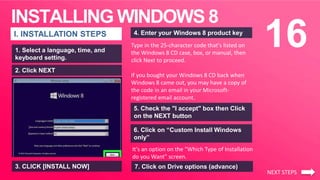 INSTALLING WINDOWS 8
16I. INSTALLATION STEPS
1. Select a language, time, and
keyboard setting.
3. CLICK [INSTALL NOW]
5. Check the "I accept" box then Click
on the NEXT button
Type in the 25-character code that's listed on
the Windows 8 CD case, box, or manual, then
click Next to proceed.
If you bought your Windows 8 CD back when
Windows 8 came out, you may have a copy of
the code in an email in your Microsoft-
registered email account.
2. Click NEXT
4. Enter your Windows 8 product key
6. Click on “Custom Install Windows
only”
It's an option on the "Which Type of Installation
do you Want" screen.
NEXT STEPS
7. Click on Drive options (advance)
 