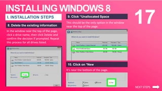 INSTALLING WINDOWS 8
17I. INSTALLATION STEPS
8. Delete the existing information
This should be the only option in the window
near the top of the page.
9. Click “Unallocated Space
10. Click on *New
It's near the bottom of the page.
NEXT STEPS
In the window near the top of the page,
click a drive name, then click Delete and
confirm the decision if prompted. Repeat
this process for all drives listed.
 