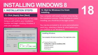 INSTALLING WINDOWS 8
18I. INSTALLATION STEPS
11. Click [Apply] then [Next] Your computer will restart multiple times during
the installation process. Once Windows 8 is done
installing, you should be at the login screen.
You may be prompted to do some personalization
work (e.g., selecting a theme & color) before you
can continue to use Windows 8.
12. Wait for Windows 8 to finish
installing
Both buttons are at the bottom of the page.
Doing so will confirm your installation
location and begin installing Windows 8
onto your computer.
 