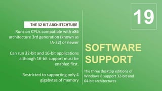 SOFTWARE
SUPPORT
19Runs on CPUs compatible with x86
architecture 3rd generation (known as
IA-32) or newer
Can run 32-bit and 16-bit applications
although 16-bit support must be
enabled first.
Restricted to supporting only 4
gigabytes of memory
THE 32 BIT ARCHITECHTURE
The three desktop editions of
Windows 8 support 32-bit and
64-bit architectures
 