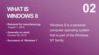 Windows 8 is a personal
computer operating system
that is part of the Windows
NT family.
• Released for manufacturing:
August 1, 2012
• Generally on retail:
October 26, 2012
• Successor of Windows 7
02WHATIS
WINDOWS 8
 