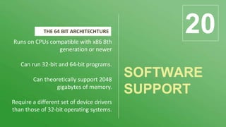 SOFTWARE
SUPPORT
20Runs on CPUs compatible with x86 8th
generation or newer
Can run 32-bit and 64-bit programs.
Can theoretically support 2048
gigabytes of memory.
Require a different set of device drivers
than those of 32-bit operating systems.
THE 64 BIT ARCHITECHTURE
 