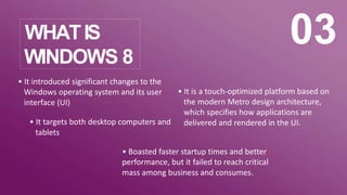 WHATIS
WINDOWS 8
03
• It introduced significant changes to the
Windows operating system and its user
interface (UI)
• It targets both desktop computers and
tablets
• It is a touch-optimized platform based on
the modern Metro design architecture,
which specifies how applications are
delivered and rendered in the UI.
• Boasted faster startup times and better
performance, but it failed to reach critical
mass among business and consumes.
 