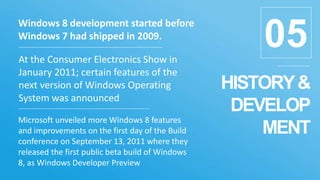 HISTORY&
DEVELOP
MENT
05
Windows 8 development started before
Windows 7 had shipped in 2009.
At the Consumer Electronics Show in
January 2011; certain features of the
next version of Windows Operating
System was announced
Microsoft unveiled more Windows 8 features
and improvements on the first day of the Build
conference on September 13, 2011 where they
released the first public beta build of Windows
8, as Windows Developer Preview
 