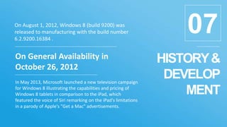 HISTORY&
DEVELOP
MENT
07
On General Availability in
October 26, 2012
In May 2013, Microsoft launched a new television campaign
for Windows 8 illustrating the capabilities and pricing of
Windows 8 tablets in comparison to the iPad, which
featured the voice of Siri remarking on the iPad's limitations
in a parody of Apple's "Get a Mac" advertisements.
On August 1, 2012, Windows 8 (build 9200) was
released to manufacturing with the build number
6.2.9200.16384 .
 