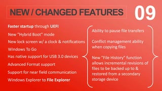 NEW / CHANGED FEATURES 09
Windows To Go
Faster startup through UEFI
New lock screen w/ a clock & notifications
New "Hybrid Boot" mode
Has native support for USB 3.0 devices
Advanced Format support
Support for near field communication
Windows Explorer to File Explorer
Ability to pause file transfers
Conflict management ability
when copying files
New "File History" function
allows incremental revisions of
files to be backed up to &
restored from a secondary
storage device
 