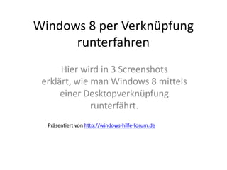 Windows 8 per Verknüpfung
      runterfahren
      Hier wird in 3 Screenshots
 erklärt, wie man Windows 8 mittels
      einer Desktopverknüpfung
              runterfährt.
  Präsentiert von http://windows-hilfe-forum.de
 