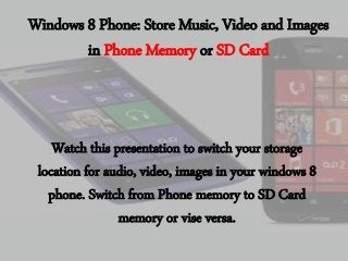 Windows 8 Phone: Store Music, Video and Images
in Phone Memory or SD Card

Watch this presentation to switch your storage
location for audio, video, images in your windows 8
phone. Switch from Phone memory to SD Card
memory or vise versa.

 