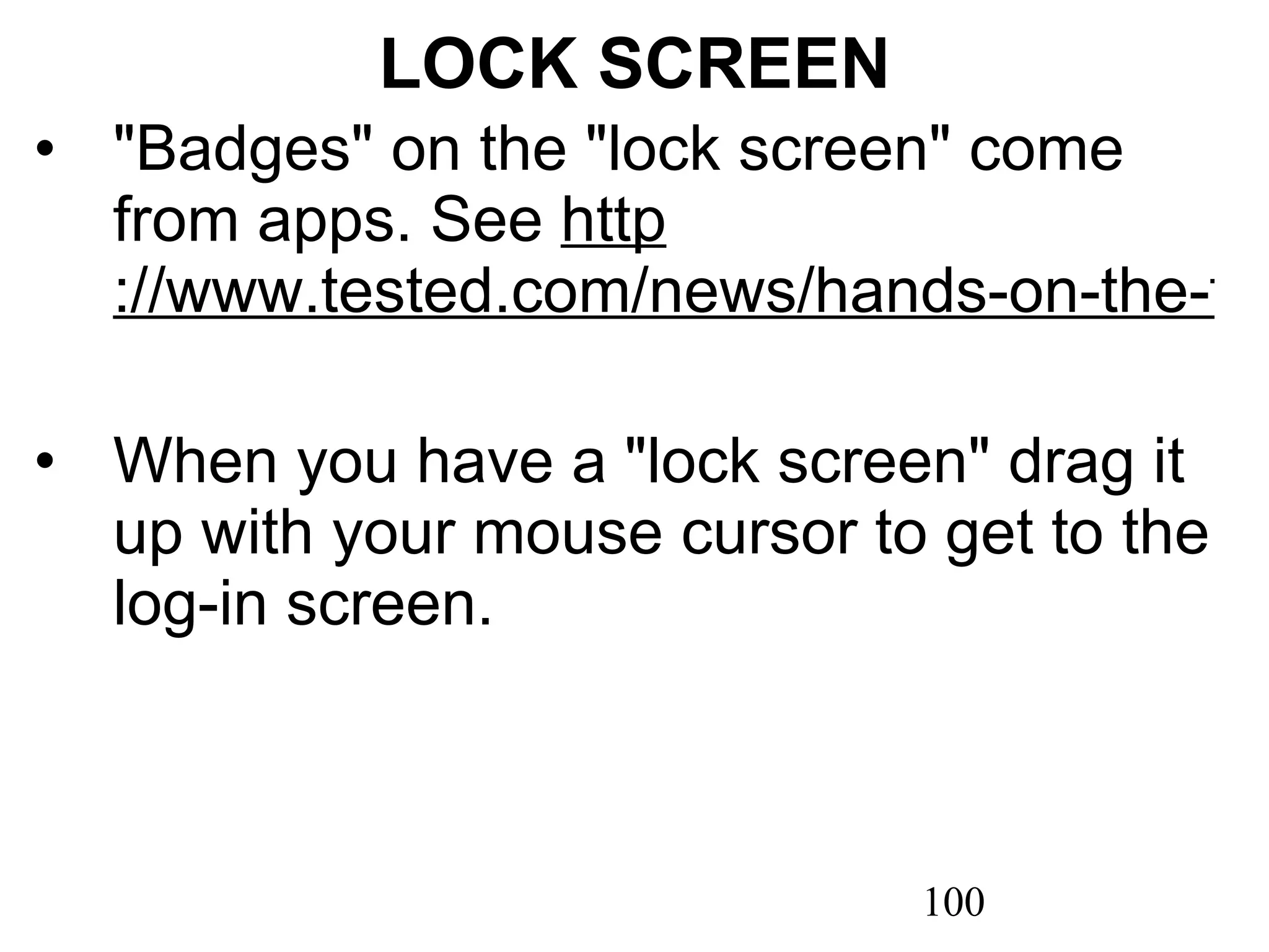 LOCK SCREEN &quot;Badges&quot; on the &quot;lock screen&quot; come from apps. See  http ://www.tested.com/news/hands-on-the-four-best-new-features-of-microsoft-windows-8/2857/   When you have a &quot;lock screen&quot; drag it up with your mouse cursor to get to the log-in screen. 