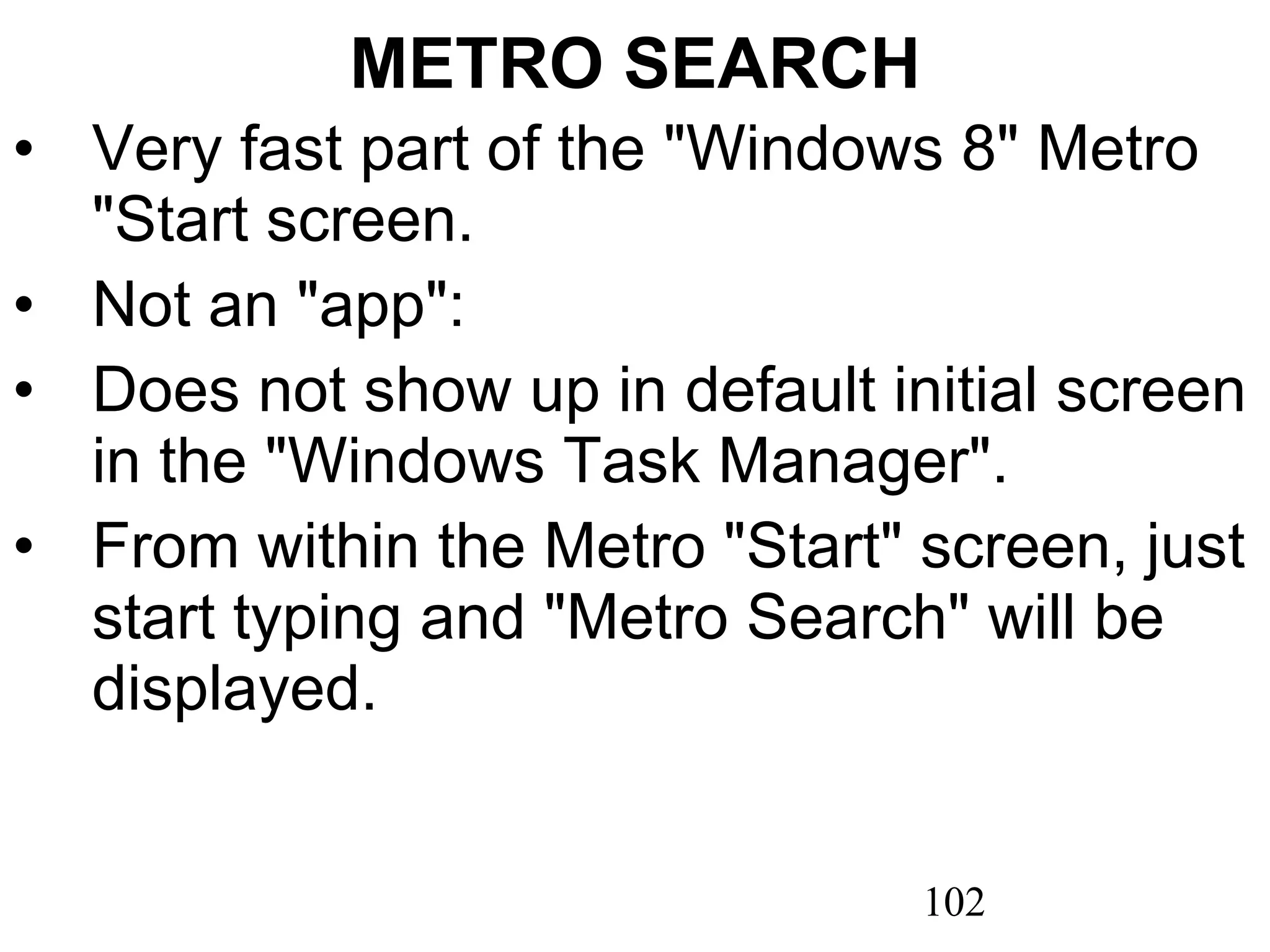 METRO SEARCH Very fast part of the &quot;Windows 8&quot; Metro &quot;Start screen. Not an &quot;app&quot;:  Does not show up in default initial screen in the &quot;Windows Task Manager&quot;.  From within the Metro &quot;Start&quot; screen, just start typing and &quot;Metro Search&quot; will be displayed. 