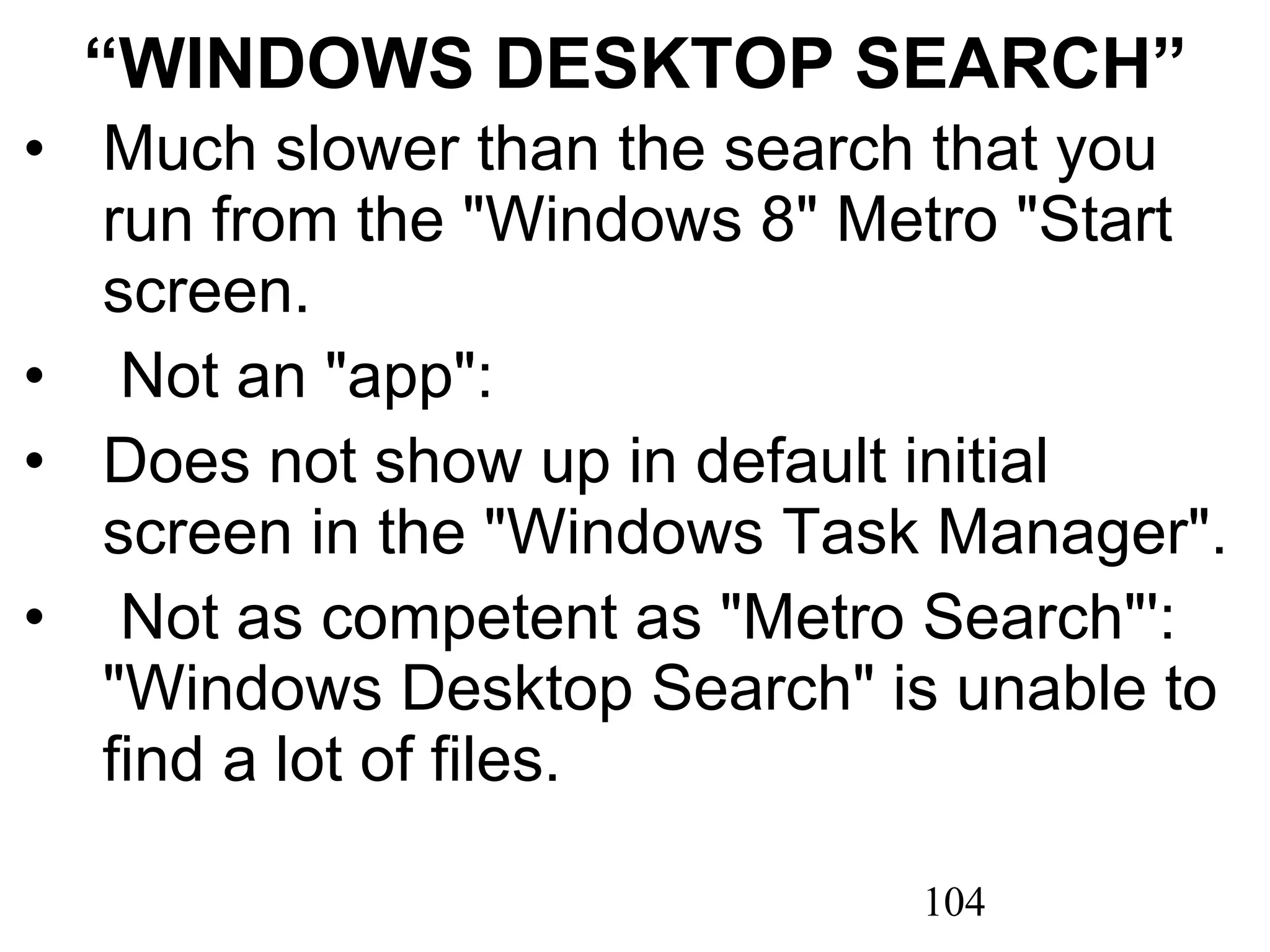 “ WINDOWS DESKTOP SEARCH” Much slower than the search that you run from the &quot;Windows 8&quot; Metro &quot;Start screen.   Not an &quot;app&quot;: Does not show up in default initial screen in the &quot;Windows Task Manager&quot;.   Not as competent as &quot;Metro Search&quot;': &quot;Windows Desktop Search&quot; is unable to find a lot of files. 