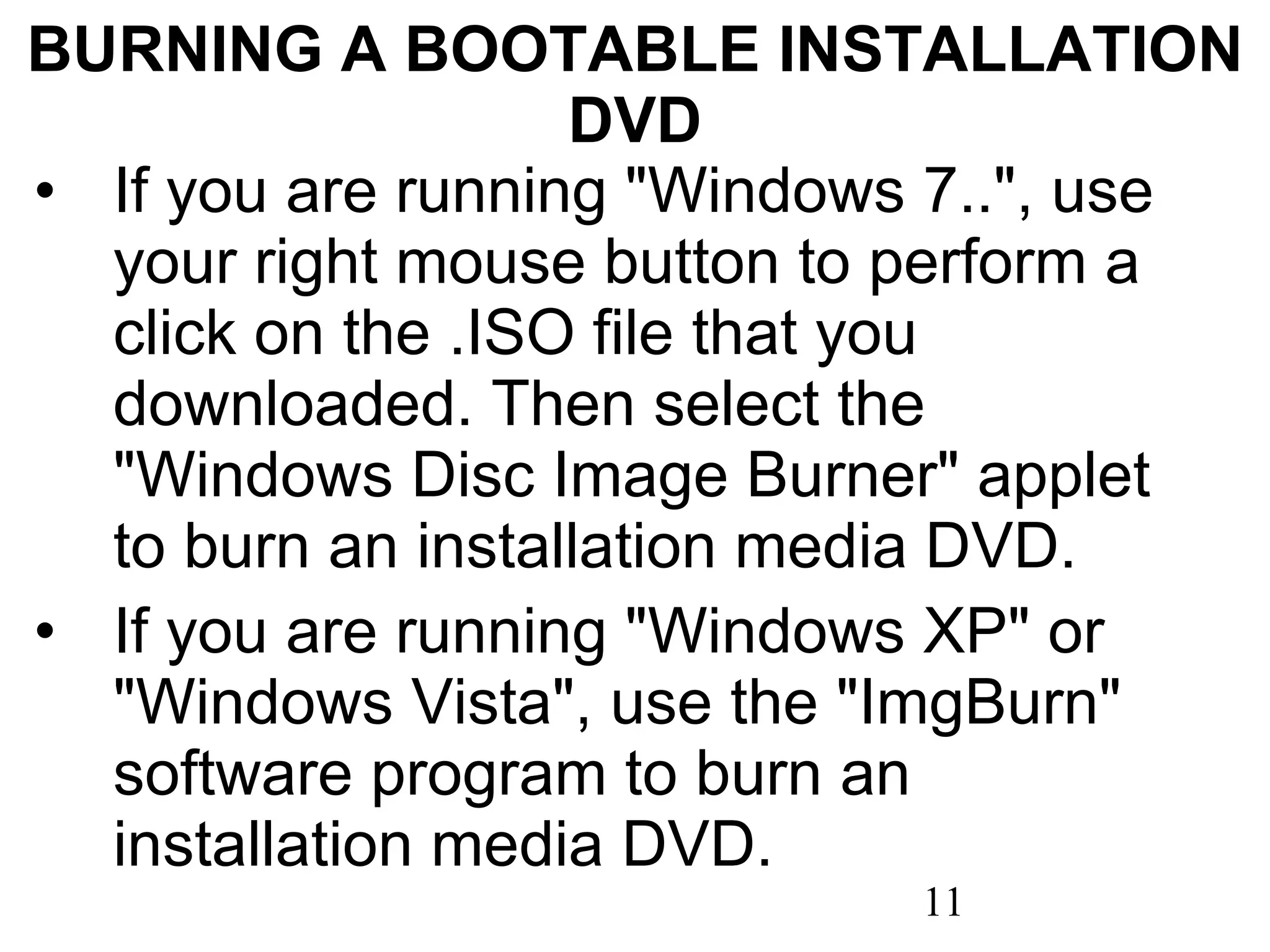 BURNING A BOOTABLE INSTALLATION DVD If you are running &quot;Windows 7..&quot;, use your right mouse button to perform a click on the .ISO file that you downloaded. Then select the &quot;Windows Disc Image Burner&quot; applet to burn an installation media DVD. If you are running &quot;Windows XP&quot; or &quot;Windows Vista&quot;, use the &quot;ImgBurn&quot; software program to burn an installation media DVD.   