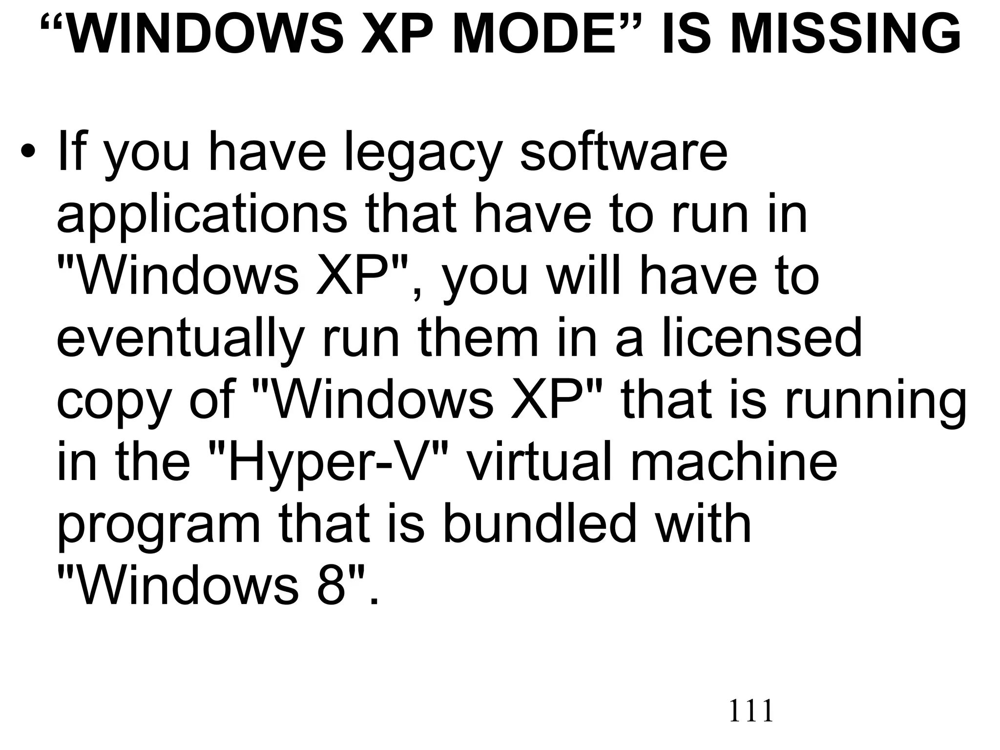 “ WINDOWS XP MODE” IS MISSING If you have legacy software applications that have to run in &quot;Windows XP&quot;, you will have to eventually run them in a licensed copy of &quot;Windows XP&quot; that is running in the &quot;Hyper-V&quot; virtual machine program that is bundled with &quot;Windows 8&quot;. 