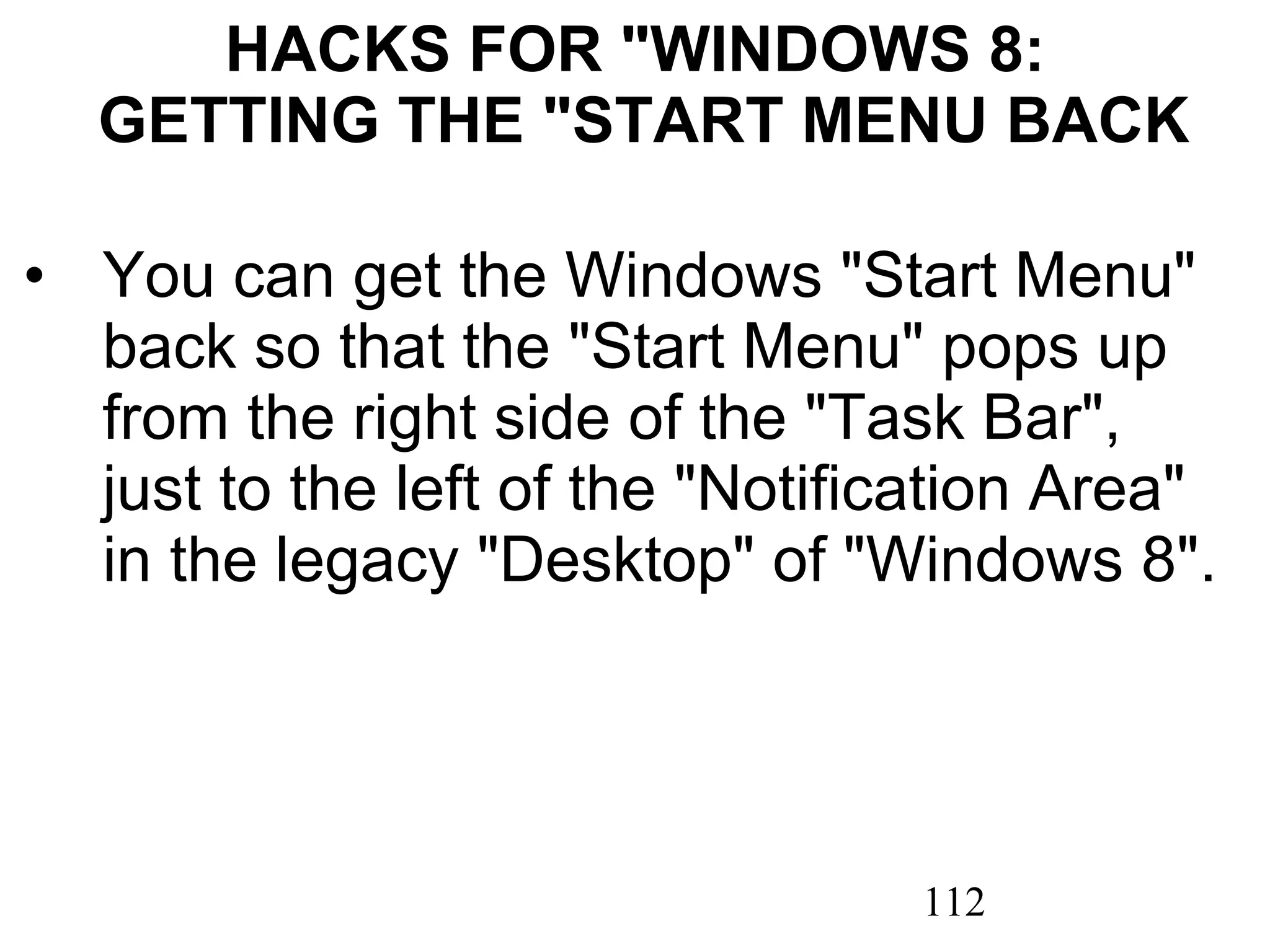 HACKS FOR &quot;WINDOWS 8:  GETTING THE &quot;START MENU BACK You can get the Windows &quot;Start Menu&quot; back so that the &quot;Start Menu&quot; pops up from the right side of the &quot;Task Bar&quot;, just to the left of the &quot;Notification Area&quot; in the legacy &quot;Desktop&quot; of &quot;Windows 8&quot;.   
