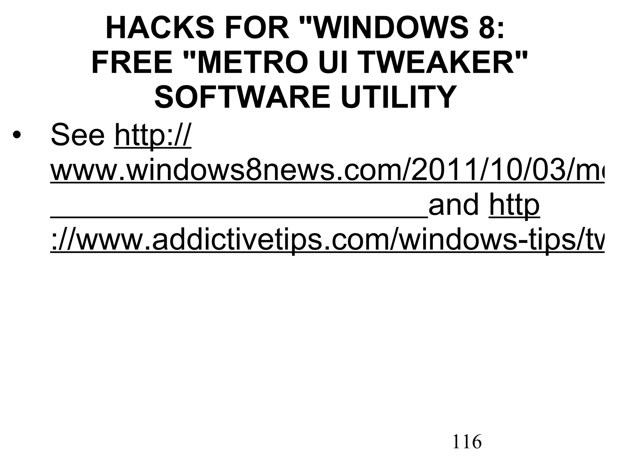 HACKS FOR &quot;WINDOWS 8:  FREE &quot;METRO UI TWEAKER&quot; SOFTWARE UTILITY See  http :// www.windows8news.com/2011/10/03/metro-ui-tweaker-tweak-windows-8-user-interface/   and  http ://www.addictivetips.com/windows-tips/tweak-and-customize-windows-8-with-metro-ui-tweaker/ 