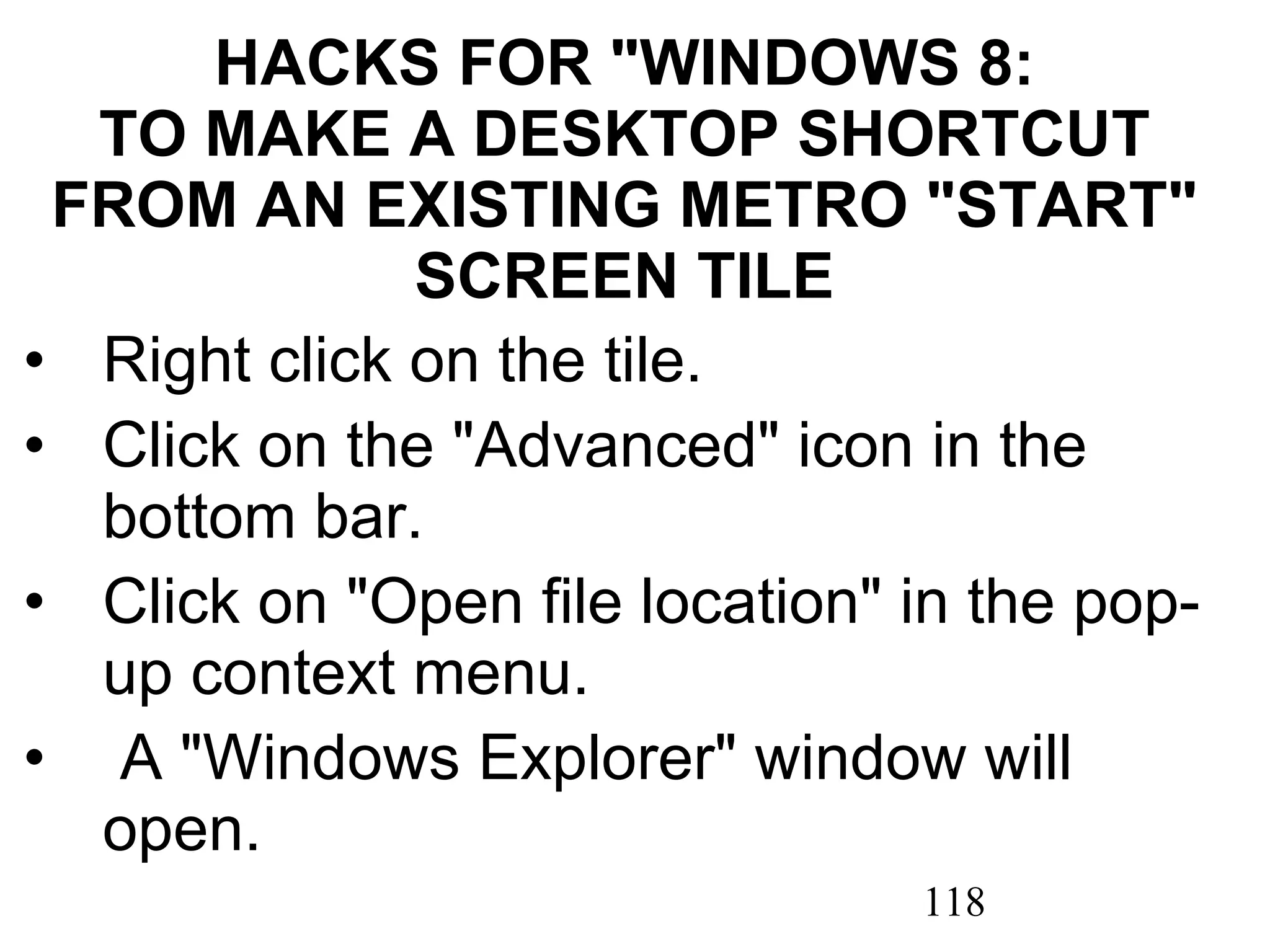 HACKS FOR &quot;WINDOWS 8: TO MAKE A DESKTOP SHORTCUT FROM AN EXISTING METRO &quot;START&quot; SCREEN TILE Right click on the tile. Click on the &quot;Advanced&quot; icon in the bottom bar. Click on &quot;Open file location&quot; in the pop-up context menu.   A &quot;Windows Explorer&quot; window will open. 