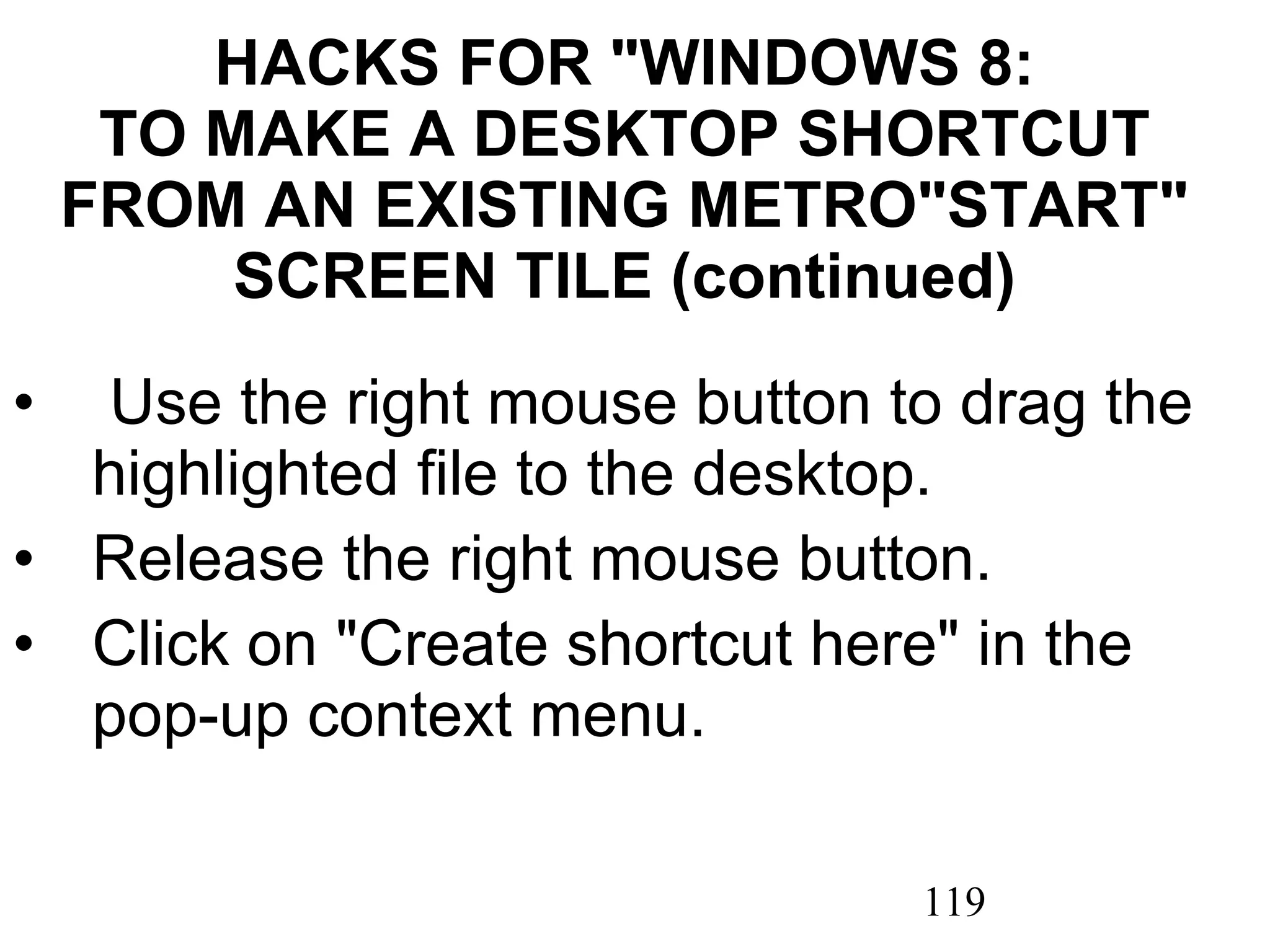 HACKS FOR &quot;WINDOWS 8: TO MAKE A DESKTOP SHORTCUT FROM AN EXISTING METRO&quot;START&quot; SCREEN TILE (continued)   Use the right mouse button to drag the highlighted file to the desktop. Release the right mouse button. Click on &quot;Create shortcut here&quot; in the pop-up context menu. 