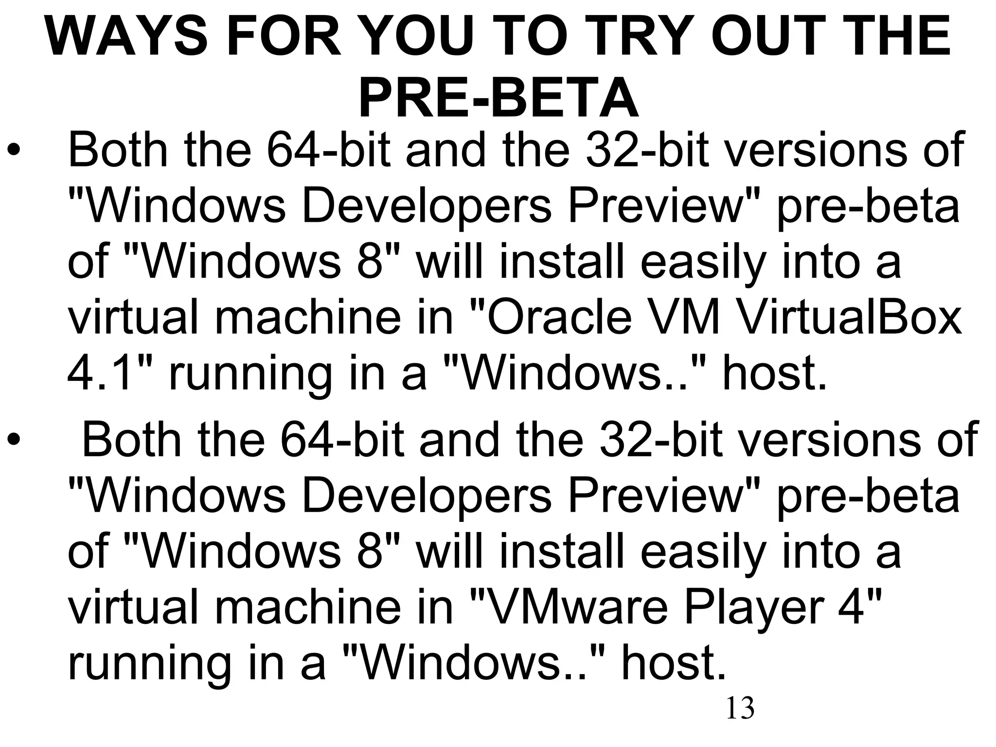 WAYS FOR YOU TO TRY OUT THE PRE-BETA Both the 64-bit and the 32-bit versions of &quot;Windows Developers Preview&quot; pre-beta of &quot;Windows 8&quot; will install easily into a virtual machine in &quot;Oracle VM VirtualBox 4.1&quot; running in a &quot;Windows..&quot; host.   Both the 64-bit and the 32-bit versions of &quot;Windows Developers Preview&quot; pre-beta of &quot;Windows 8&quot; will install easily into a virtual machine in &quot;VMware Player 4&quot; running in a &quot;Windows..&quot; host. 
