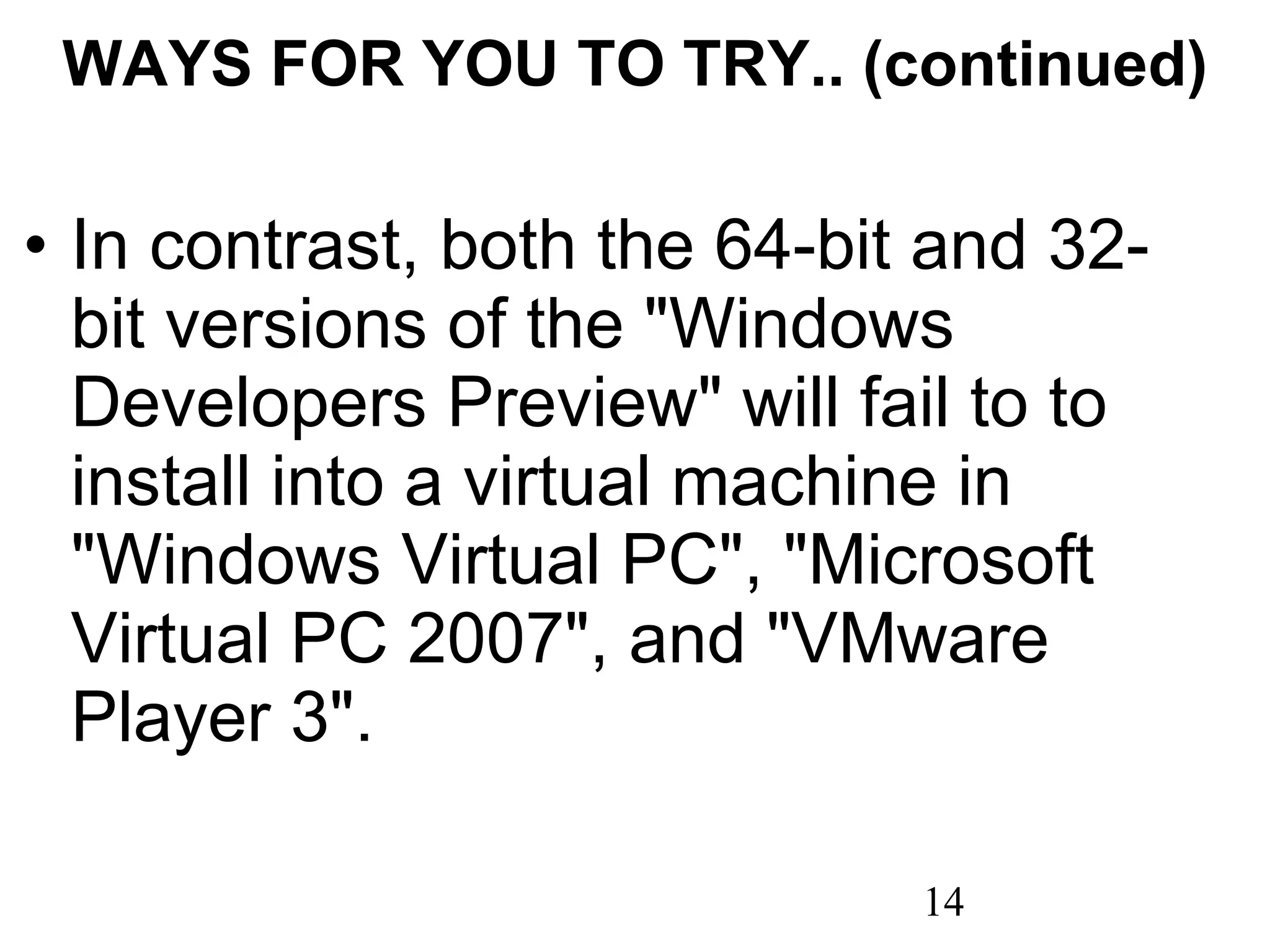 WAYS FOR YOU TO TRY.. (continued)   In contrast, both the 64-bit and 32-bit versions of the &quot;Windows Developers Preview&quot; will fail to to install into a virtual machine in &quot;Windows Virtual PC&quot;, &quot;Microsoft Virtual PC 2007&quot;, and &quot;VMware Player 3&quot;. 