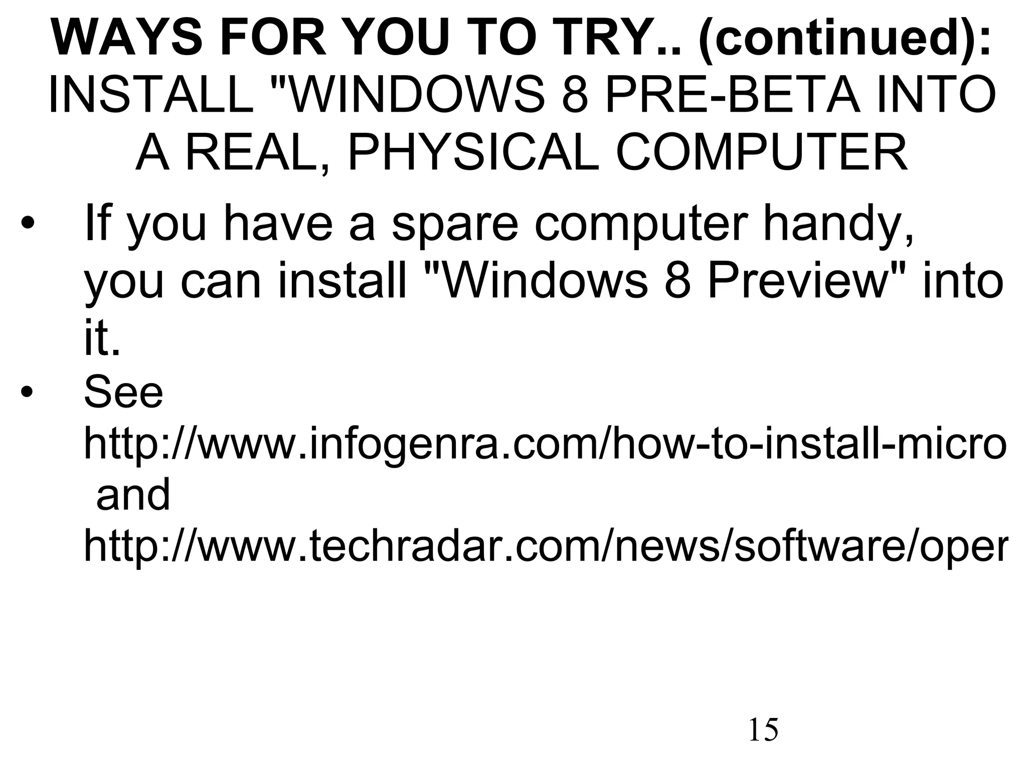 WAYS FOR YOU TO TRY.. (continued): INSTALL &quot;WINDOWS 8 PRE-BETA INTO A REAL, PHYSICAL COMPUTER If you have a spare computer handy, you can install &quot;Windows 8 Preview&quot; into it. See  http://www.infogenra.com/how-to-install-microsoft-windows-8-on-your-system.html  and  http://www.techradar.com/news/software/operating-systems/how-to-install-windows-8-developer-preview-1027011 