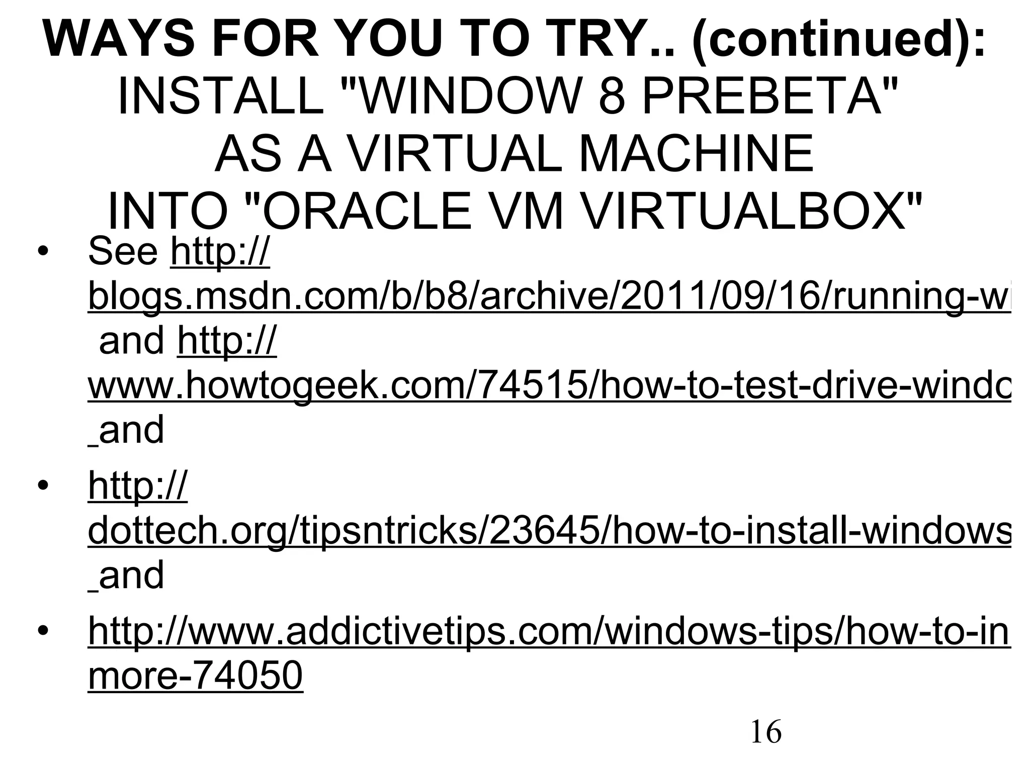 WAYS FOR YOU TO TRY.. (continued): INSTALL &quot;WINDOW 8 PREBETA&quot;  AS A VIRTUAL MACHINE INTO &quot;ORACLE VM VIRTUALBOX&quot; See  http :// blogs.msdn.com/b/b8/archive/2011/09/16/running-windows-8-developer-preview-in-a-virtual-environment.aspx  and  http :// www.howtogeek.com/74515/how-to-test-drive-windows-8-in-virtualbox/   and http:// dottech.org/tipsntricks/23645/how-to-install-windows-8-on-virtualbox/   and http://www.addictivetips.com/windows-tips/how-to-install-windows-8-on-virtualbox/# more-74050 